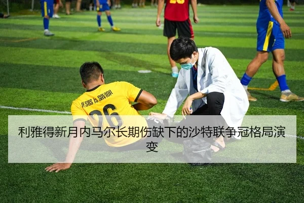 利雅得新月内马尔长期伤缺下的沙特联争冠格局演变