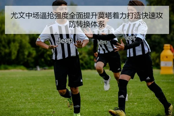 尤文中场逼抢强度全面提升莫塔着力打造快速攻防转换体系