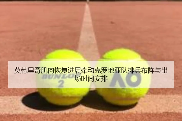 莫德里奇肌肉恢复进展牵动克罗地亚队排兵布阵与出场时间安排